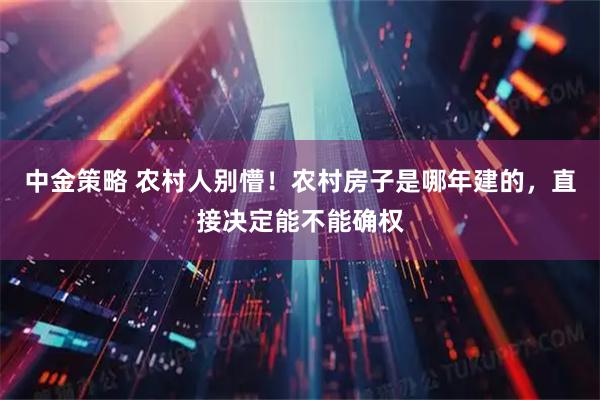中金策略 农村人别懵！农村房子是哪年建的，直接决定能不能确权
