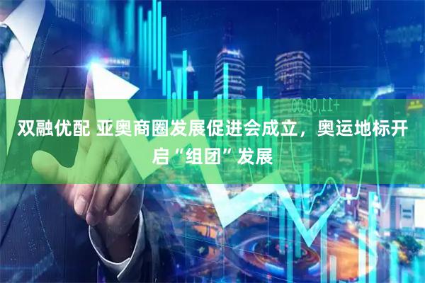 双融优配 亚奥商圈发展促进会成立，奥运地标开启“组团”发展