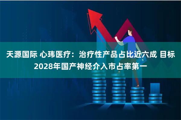 天源国际 心玮医疗:治疗性产品占比近六成 目标2028年国产神经介入市占率第一
