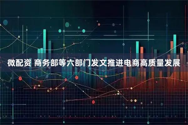 微配资 商务部等六部门发文推进电商高质量发展
