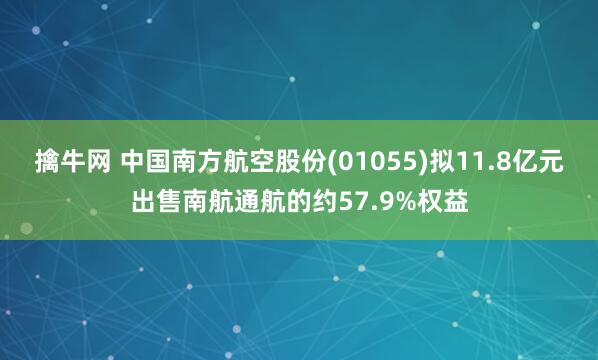 擒牛网 中国南方航空股份(01055)拟11.8亿元出售南航通航的约57.9%权益