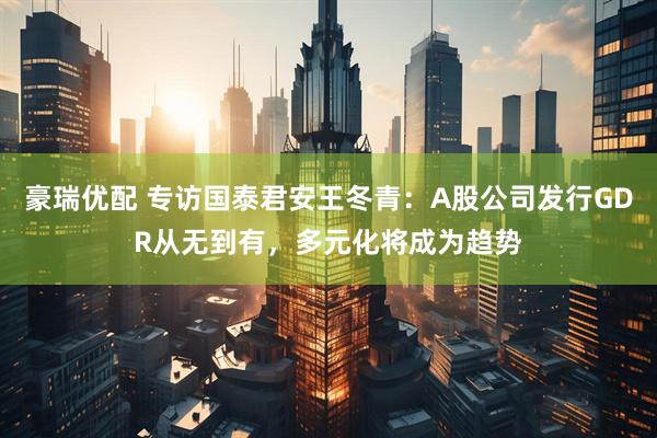 豪瑞优配 专访国泰君安王冬青：A股公司发行GDR从无到有，多元化将成为趋势