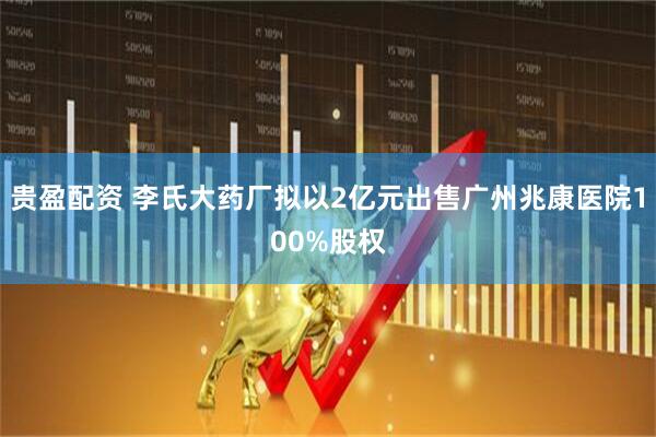 贵盈配资 李氏大药厂拟以2亿元出售广州兆康医院100%股权