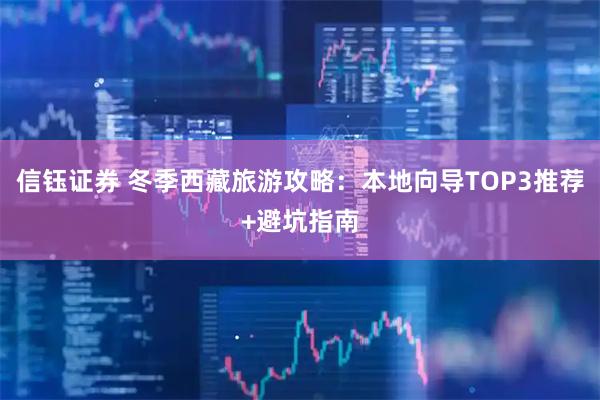 信钰证券 冬季西藏旅游攻略:本地向导TOP3推荐+避坑指南