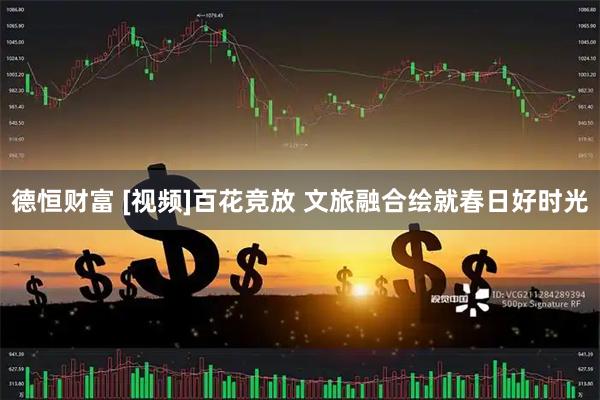 德恒财富 [视频]百花竞放 文旅融合绘就春日好时光