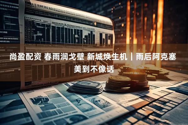尚盈配资 春雨润戈壁 新城焕生机｜雨后阿克塞 美到不像话