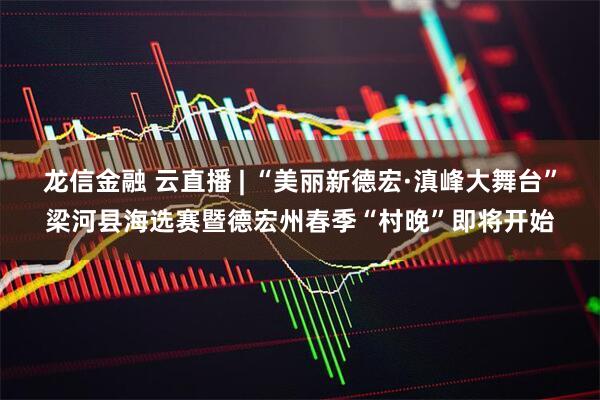 龙信金融 云直播 | “美丽新德宏·滇峰大舞台”梁河县海选赛暨德宏州春季“村晚”即将开始