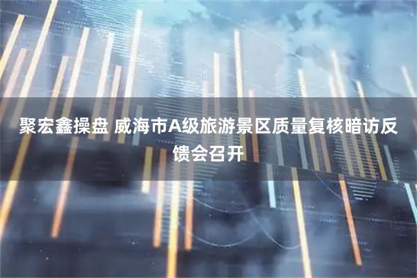 聚宏鑫操盘 威海市A级旅游景区质量复核暗访反馈会召开