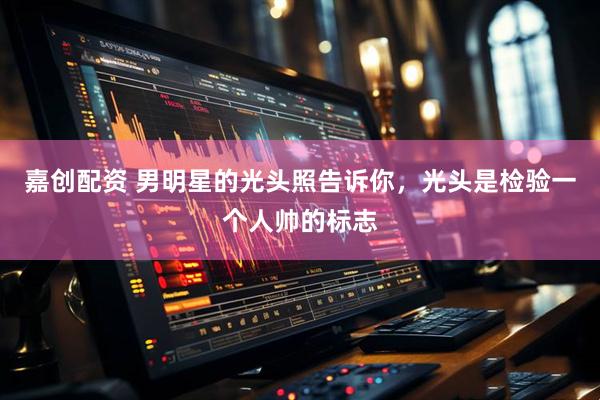 嘉创配资 男明星的光头照告诉你，光头是检验一个人帅的标志