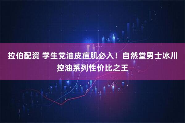 拉伯配资 学生党油皮痘肌必入!自然堂男士冰川控油系列性价比之王