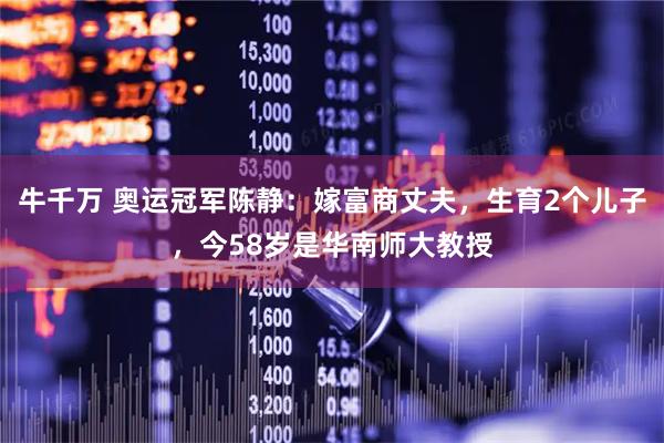 牛千万 奥运冠军陈静：嫁富商丈夫，生育2个儿子，今58岁是华南师大教授