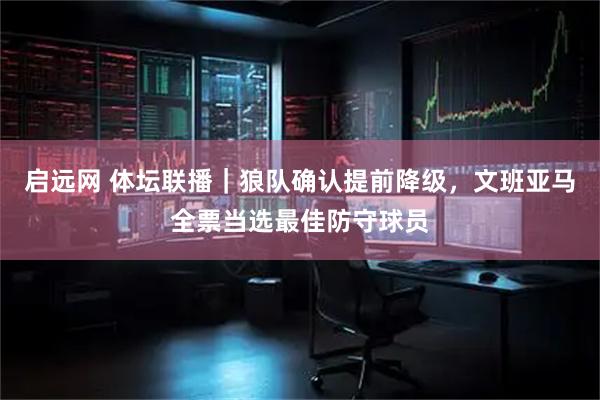 启远网 体坛联播｜狼队确认提前降级，文班亚马全票当选最佳防守球员