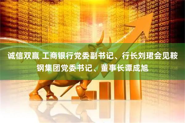 诚信双赢 工商银行党委副书记、行长刘珺会见鞍钢集团党委书记、董事长谭成旭