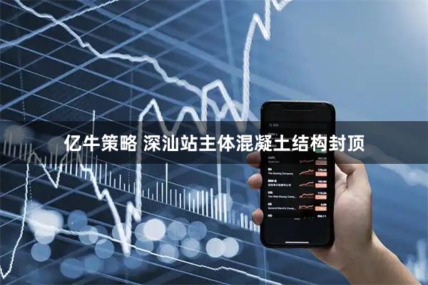 亿牛策略 深汕站主体混凝土结构封顶
