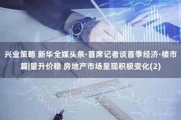 兴业策略 新华全媒头条·首席记者谈首季经济·楼市篇|量升价稳 房地产市场呈现积极变化(2)