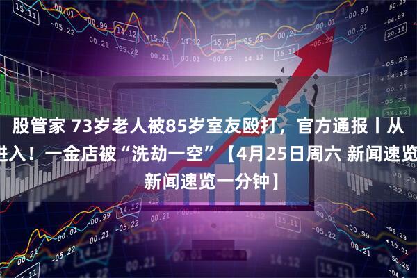 股管家 73岁老人被85岁室友殴打，官方通报丨从天花板进入！一金店被“洗劫一空”【4月25日周六 新闻速览一分钟】