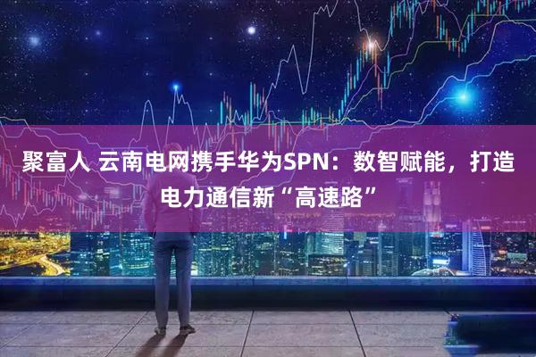 聚富人 云南电网携手华为SPN：数智赋能，打造电力通信新“高速路”