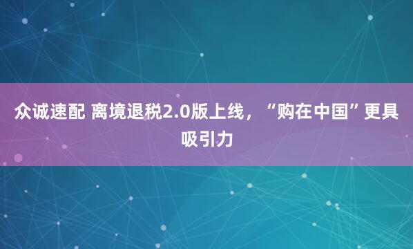 众诚速配 离境退税2.0版上线，“购在中国”更具吸引力