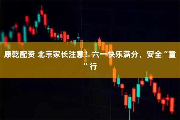 康乾配资 北京家长注意!六一快乐满分,安全“童”行