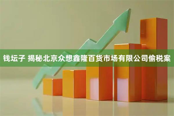 钱坛子 揭秘北京众想鑫隆百货市场有限公司偷税案