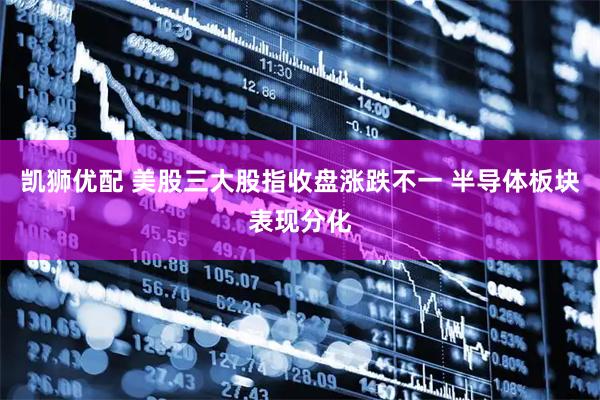 凯狮优配 美股三大股指收盘涨跌不一 半导体板块表现分化