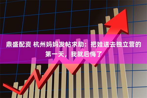鼎盛配资 杭州妈妈发帖求助:把娃送去独立营的第一天,我就后悔了