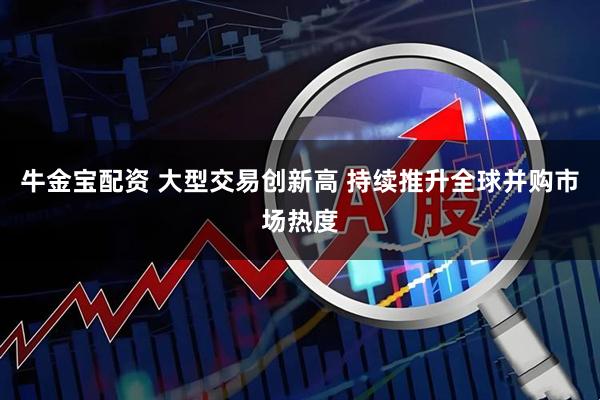 牛金宝配资 大型交易创新高 持续推升全球并购市场热度