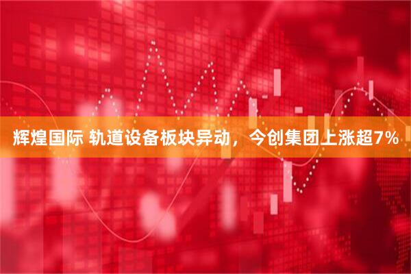 辉煌国际 轨道设备板块异动，今创集团上涨超7%