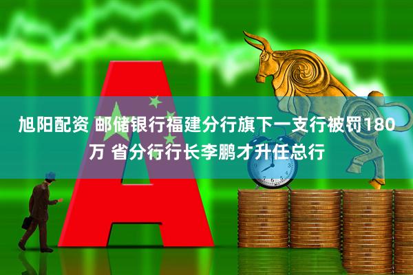 旭阳配资 邮储银行福建分行旗下一支行被罚180万 省分行行长李鹏才升任总行