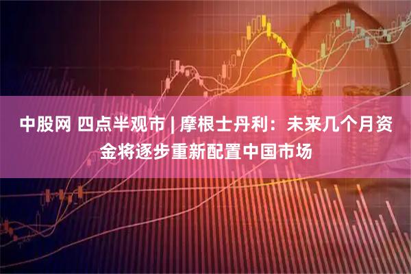 中股网 四点半观市 | 摩根士丹利：未来几个月资金将逐步重新配置中国市场