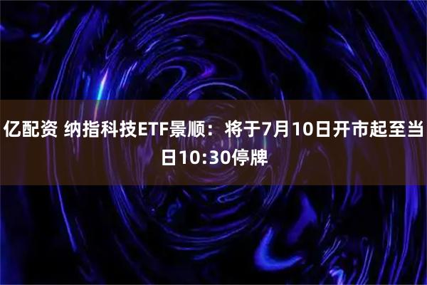 亿配资 纳指科技ETF景顺：将于7月10日开市起至当日10:30停牌