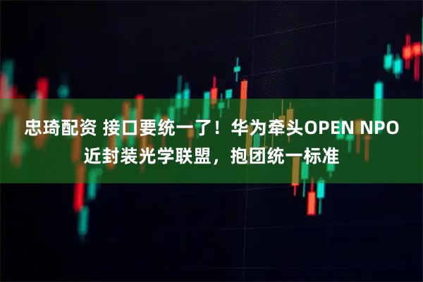 忠琦配资 接口要统一了!华为牵头OPEN NPO近封装光学联盟,抱团统一标准