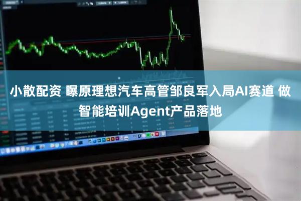 小散配资 曝原理想汽车高管邹良军入局AI赛道 做智能培训Agent产品落地