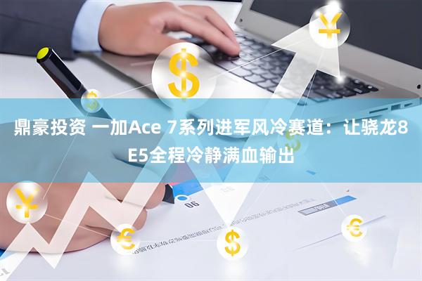 鼎豪投资 一加Ace 7系列进军风冷赛道：让骁龙8E5全程冷静满血输出