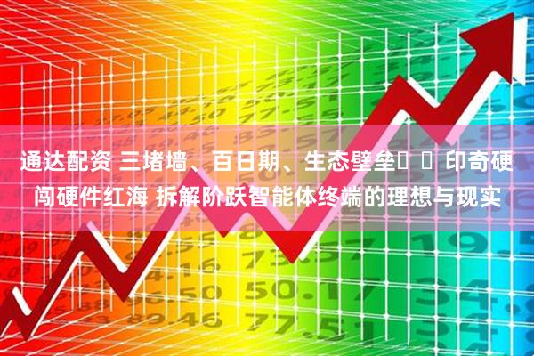 通达配资 三堵墙、百日期、生态壁垒⋯⋯印奇硬闯硬件红海 拆解阶跃智能体终端的理想与现实