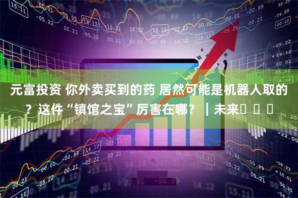 元富投资 你外卖买到的药 居然可能是机器人取的?这件“镇馆之宝”厉害在哪?︱未来・♾️
