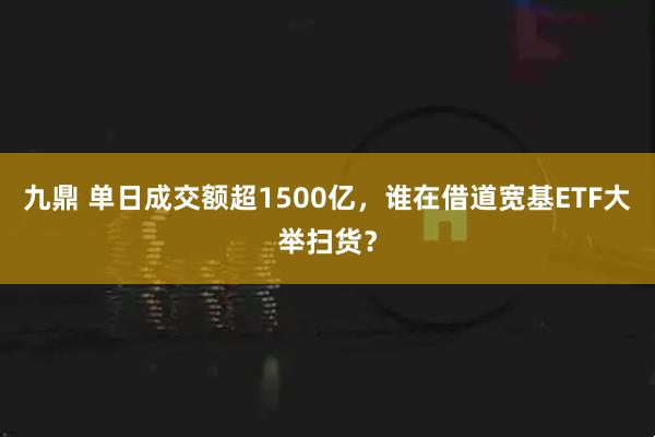 九鼎 单日成交额超1500亿,谁在借道宽基ETF大举扫货?