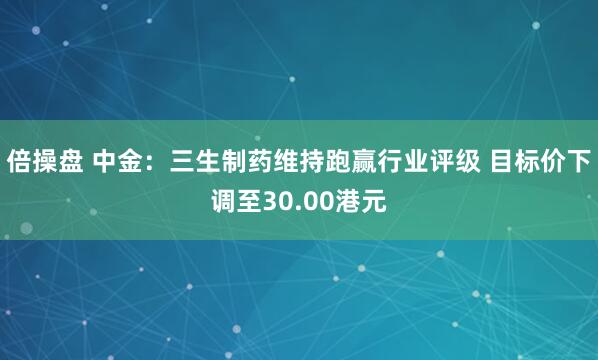 倍操盘 中金：三生制药维持跑赢行业评级 目标价下调至30.00港元