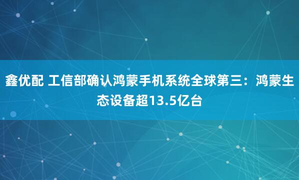 鑫优配 工信部确认鸿蒙手机系统全球第三:鸿蒙生态设备超13.5亿台