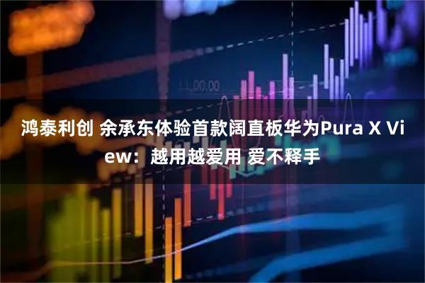 鸿泰利创 余承东体验首款阔直板华为Pura X View:越用越爱用 爱不释手